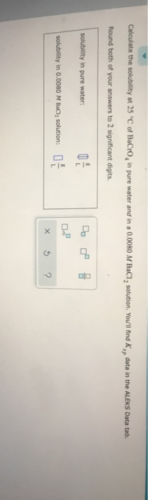 Calculate the solubility at 25°C of BaCro, in pure water and in a 0.0080 M BaCl, solution. Youll find K, data in the ALEKS D