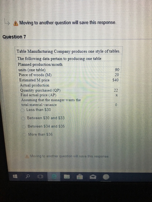 > as Moving to another question will save this response. Question 7 Table Manufacturing Company produces one style of tables. The following data pertain to producing one table Planned production/month units (one table) Piece of woods (M) Estimated M price Actual production Quantity purchased (QP) Find actual price (AP) 90 20 540 Assuming that the manager wants the total material variance Less than $30 Between $30 and $33 Between $34 and $35 More than $36 à Moving to another question will save this response 謂 。