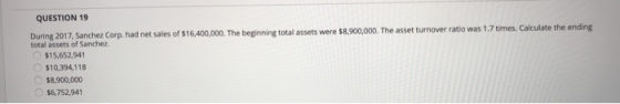 QUESTION 19 During 2017, Sanchez Corp. had net sales of $16,400,000. The beginning total assets were $8,900,000. The asset tu