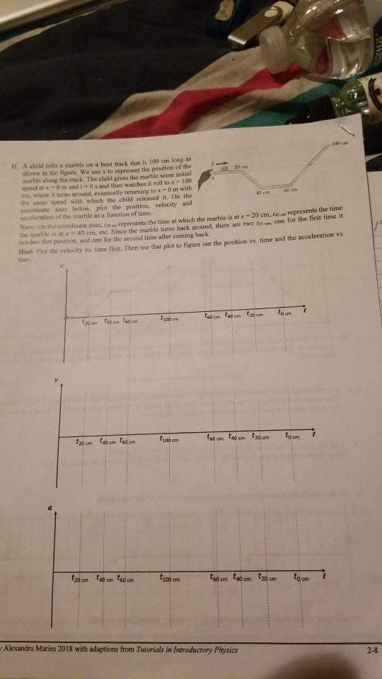 100 cm H. A child rolls a marble on a bent track that is 100 cm long as shown in the figure. We use x to represent the position of the marble along the track. The child gives the marble some initial speed at x0 m and t 0 s and then watches it roll to x100 cm, where it turns around, eventually returning to x 0 m with the same speed with which the child released it. On the coordinate axes below, plot the position, velocity and scceleration of the marble as a function of time. Nate: On the coordinate 60 cm axes, f2o cn represents the time at which the marble is at x - 20 cm, (40 om represents the time one for the first time it the marble is at x 40 cm, ete. Since the marble turns back around, there are two f2o am reaches that position, and one for the second time after coming back. iftats Plet the velocity vi time first. Then use that plot to figure out the position vs. time and the acceleration s 20 cm 140 on tsd on t100 om 20 om 140 cm 6d em 6o cm 140 cm 2dcm em 100 cm 20 cm 40 cm tsa cm ,100cm60 cm 40 cm 20 cm toom Alexandru Maries 2018 with adaptions from Tutorials in Introductory Physics 2-8