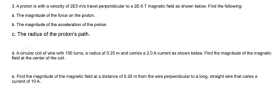 3. A proton is with a velocity of 255 m/s travel perpendicular to a 2E-5 T magnetic field as shown below. Find the following:
