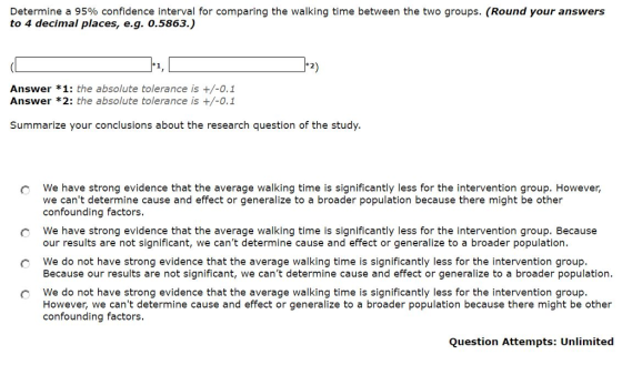 Determine a 95% confidence interval for comparing the walking time between the two groups. (Round your answers to 4 decimal places, e.g. 0.5863.) 2) Answer *1: the absolute tolerance is +/-0.1 Answer *2: the absolute tolerance is +/-0.1 Summarize your conclusions about the research question of the study. we have strong evidence that the average walking time is significantly less for the intervention group. However, we cant determine cause and effect or generalize to a broader population because there might be other confounding factors we have strong evidence that the average walking time is significantly less for the intervention group. Because our results are not significant, we cant determine cause and effect or generalize to a broader population We do not have strong evidence that the average walking time is significantly less for the intervention group. Because our results are not significant, we cant determine cause and effect or generalize to a broader population. c we do not have strong evidence that the average walking time is significantly less for the intervention group. However, we cant determine cause and effect or generalize to a broader population because there might be other confounding factors. Question Attempts: Unlimited