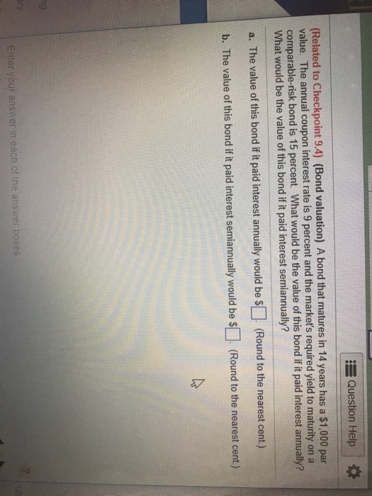EQuestion Help (Related to Checkpoint 9.4) (Bond valuation) A bond that matures in 14 years has a $1,000 par value. The annual coupon interest rate is 9 percent and the markets required yield to maturity on a comparable-risk bond is 15 percent. What would be the value of this bond if it paid interest annually? What would be the value of this bond if it paid interest semiannually? a. The value of this bond if it paid interest annually would be s (Round to the nearest cent) b. The value of this bond if it paid interest semiannually would be S (Round to the nearest cent) ng Enter your answer in each of the answer boxes