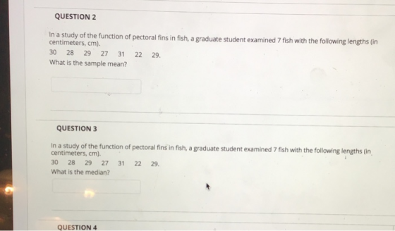 QUESTION 2 In a study of the function of pectoral fins in fish, a graduate studen t examined 7 fish with the following lengths (in centimeters, cm). 30 28 29 27 31 22 29. What is the sample mean? QUESTION 3 In a study of the function of pectoral fins in fish, a graduate student examined7 fish with the following lengths (n centimeters, cm). 30 28 29 27 31 22 29 What is the median? QUESTION 4