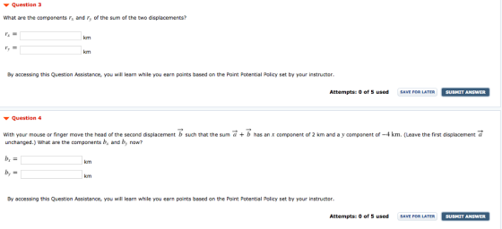 Question 3 What are the components rs and y of the sum of the two displacements? 左= km km By accessing this Question Assistance, you will learn while you earn points based on the Point Potential Policy set by your instructor Attempts: o of S used SAVE FOR LATER SUBMIT ANSWER SUBMIT ANSWER ▼ Question 4 With your mouse or finger move the head of the second displacement b such that the sum a b has an x component of 2 km and a y component of -4 km. (Leave the first displacement a unchanged.) What are the components b, and by now? km km By accessing this Question Assistance, you will learn while you earn points based on the Point Potential Policy set by your instructor Attempts: o of 5 used SAVEOR LATER SUBMIT ANSWER SUBMIT ANSWER