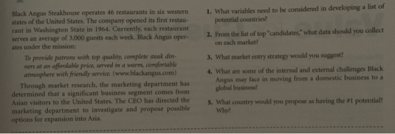 1. What variables need to be considered in developing a list of Black Angus Steakhouse operates 46 states of the United States. The company opened its first restau- rant in Washington State in 1964. Currently, each restaurant serves an average of 3,000 guests each week. Black Angus oper- 2. From the list of top candidates what data should you collect restaurants in six western potential countries on each market? ates under the mission: To provide patrons with top quality, complete steak din- ners at an affordable price, served in a warm, comfortable atmosphere with friendly service. (www.blackangus.com) 3. What market entry strategy would you suggest? 4. What are some of the internal and external challenges Black Angus may face in moving from a domestic business to a global business? Through market research, the marketing department has determined that a significant business segment comes from Asian visitors to the United States. The CEO has directed the What country would you propose as having the #1 potential? Why? 5 marketing department to investigate and propose possible options for expansion into Asia.