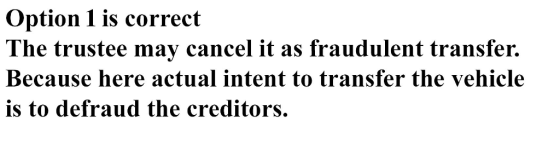 Option 1 is correct The trustee may cancel it as fraudulent transfer. Because here actual intent to transfer the vehicle is t