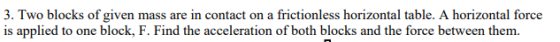 3. Two blocks of given mass are in contact on a frictionless horizontal table. A horizontal force is applied to one block, F. Find the acceleration of both blocks and the force between them.