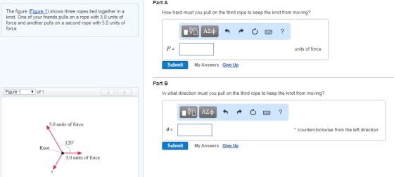Part A The figure (Figure 1) shows three ropes tied together in a knot. One of your friends pulls on a rope with 3.0 units of force and another pulls on a second rope with 5.0 units of force How hard must you pull on the third rope to keep the knot from moving? units of force Submit My Answers Give Up Part B Figure 1 ▼of1 In what direction must you pull on the third rope to keep the knot from moving? 5.0 units of force counterclockwise from the left direction 120 Knot Submit My Answers Give Up 3.0 units of force
