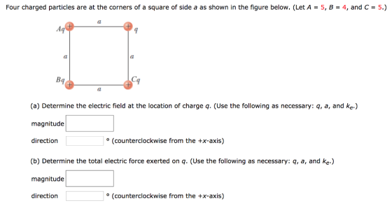Four charged particles are at the corners of a square of side a as shown in the figure below. (Let A-5, B-4, and C 5.) Bq (a) Determine the electric field at the location of charge q. (Use the following as necessary: q, a, and ke.) magnitude direction (counterclockwise from the +x-axis) (b) Determine the total electric force exerted on q. (Use the following as necessary: q, a, and ke.) magnitude direction (counterclockwise from the +x-axis)