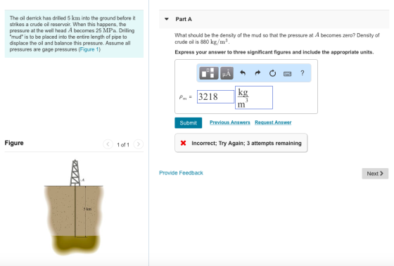 The oil derrick has drilled 5 km into the ground before it strikes a crude oil reservoir. When this happens, the pressure at the well head A becomes 25 MPa. Drilling mud is to be placed into the entire length of pipe to displace the oil and balance this pressure. Assume all pressures are gage pressures (Figure 1) ▼ Part A What should be the density of the mud so that the pressure at A becomes zero? Density of crude oil is 880 kg/m3 Express your answer to three significant figures and include the appropriate units Pm=13218 || Kg 3 Submit Previous Answers Request Answer Figure 1 of1 Incorrect, Try Again: 3 attempts remaining Provide Feedback Next > 5 km