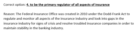 Correct option: 4. to be the primary regulator of all aspects of insurance Reason: The Federal Insurance Office was created i
