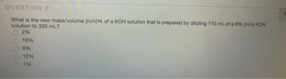 QUESTION 2 What is the new mass/volume (m/v)% of a KOH solution that is solution to 330 mL? Ci 2% LLİm 18% prepared by diluting 110 mL of a 6% KOH c) 6% (C) 12% 0 19%