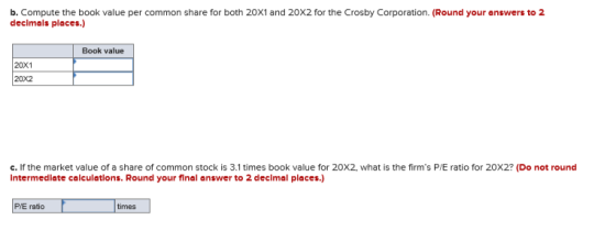 b. Compute the book value per common share for both 20X1 and 20X2 for the Crosby Corporation. (Round your answers to 2 decimals places.) Book value 20X1 20X2 C. lf the market value of a share of common stock is 3.1 times book value for 202, what is the firms P/E ratio for 20X2? (Do not round Intermediate calculations. Round your final answer to 2 decimal places.) P/E ratio times