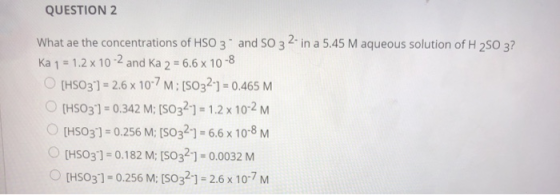 QUESTION 2 What ae the concentrations of HSO 3 and SO 3 2-in a 5.45 M aqueous solution of H 250 3? Ka 1 = 1.2 x 10-2 and Ka