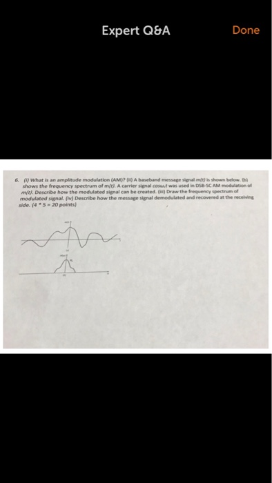 Expert Q&A Done 6. (A) What is an amplitude modulation (AM)? [) A baseband message signal mt) is shown below. b shows the frequency spectrum of mýtj. A carrier signal cost was used in DSB-SC AM moduition of m/t). Describe how the modulated signal can be created (is) Draw the frequency spectrum of modulated signal. (iv) Describe how the message signal demodulated and recovered at the receiving side. (4 5 20 points)