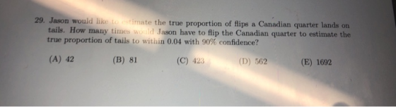 29. Jason would like to estimate the true proportion of flips a Canadian quarter lands on tails. How many times would Jason have to lip the Canadian quarter to estimate the true proportion of tails to within 0.04 with 90% confidence? (A) 42 (B) 81 (C) 423 (D) 562 (E) 1692