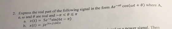Express the real part of the following signal in the form Ae-at cos(wt + ?) where a, co and ? are real and-? < ? 2. ? b. x(t) = je(4+/100)t L or a nower signal. Then