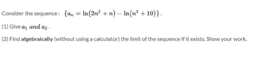 Consider the sequence: {an = ln (2n? +n) – In(n? +10)}. (1) Give a, and a2 (2) Find algebraically (without using a calculator