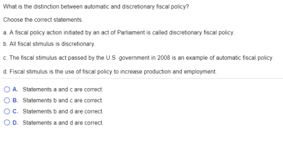 What is the distinction between automatic and discretionary fiscal policy? Choose the correct statements. a. A fiscal policy