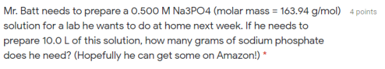 Mr. Batt needs to prepare a 0.500 M Na3PO4 (molar mass = 163.94 g/mol) 4 points solution for a lab he wants to do at home nex