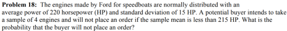Problem 18: The engines made by Ford for speedboats are normally distributed with an average power of 220 horsepower (HP) and