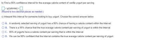 b) Find a 95% confidence interval for the average calorie content of vanilla yogurt per serving. I<(calories)< (Round to two