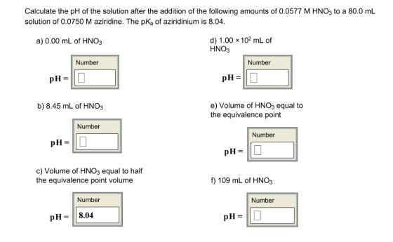 Calculate the pH of the solution after the addition of the following amounts of 0.0577 M HNO3 to a 80.0 mL solution of 0.0750 M aziridine. The pKa of aziridinium is 8.04 d) 1.00 x 102 mL of a) 0.00 mL of HNO3 HNO3 Number Number pH pH e) Volume of HNO3 equal to b) 8.45 mL of HNO3 the equivalence point Number Number pH pH c) Volume of HNO3 equal to half f) 109 mL of HNO3 the equivalence point volume Number Number pH 8.04. pH