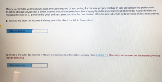 Manny, a calendar-year taxpayer, uses the cash method of accounting for his sole proprietorship. In late December he performed $14,000 of legal services for a client. Manny typically requires his clients to pay his bills immediately upon receipt. Assume Mannys marginal tax rate is 37 percent this year and next year, and that he can earn an after-tax rate of return of 8 percent on his investments o. What is the after-tax income if Manny sends his client the bill in December? b. What is the after-tax income if Manny sends his client the bill in January? Use Exhibit 3.1 (Round your answer to the nearest whole dollar amount.)