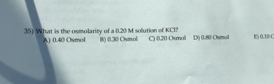 35) What is the osmolarity of a 0.20 M solution of KCI? A) 0.40 Osmol B) 0.30 Osmol C) 0.20 Osmol D) 0.80 Osmol E) 0.10