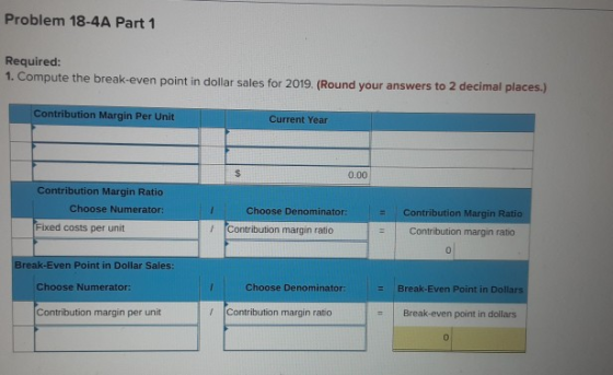 Problem 18-4A Part 1 Required: 1. Compute the break-even point in dollar sales for 2019. (Round your answers to 2 decimal pla