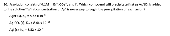 16. A solution consists of 0.1M in Br-, CO32-, and 1. Which compound will precipitate first as AgNO3 is added to the solution