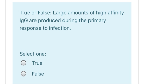 True or False: Large amounts of high affinity IgG are produced during the primary response to infection. Select one: O True O