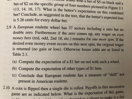 lt Wieelr With a bet of $5 on black and a bet of $2 on the specific group of four numbers pictured in Figure 2.1 (13, 14, 16, 17). What is the bettors expectation on this combined bet? Conclude, as suggested in the text, that the bettors expected loss is 5.26 cents for every dollar bet. 2.9 A European roulette wheel has 37 sectors including a zero but no double zero. Furthermore if the zero comes up, any wager on even money bets (red, odd, 2nd 18, etc.) remains for one more spin. If the desired even money event occurs on this next spin, the original wager is returned (no gain or loss). Otherwise house odds are as listed in Table 2.1. (a) Compute the expectation of a $1 bet on red with such a wheel. (b) Compute the expectation of other types of $1 bets. (o) Conclude that European roulette has a measure of skill not present in American roulette. 2.10 A coin is flipped then a single die is rolled. Payoffs in this successive game are as indicated below. What is the expectation of this game horand to a nlaver to make it a fair