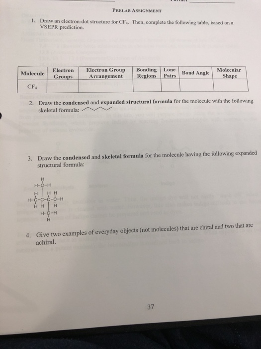 PRELAB ASSIGNMENT 1. Draw an electron-dot structure for CF. Then, complete the following table, based on a VSEPR prediction. roup BondingTLone l Bond Angle-Shape ment Regions Pairs Molecular Molecule Electron Groups Arrange CF Draw the condensed and expanded structural formula for the molecule with the following skeletal formula: 2. Draw the condensed and skeletal formula for the molecule having the following expanded structural formula: 3. H-C-H -H Give two examples of everyday objects (not molecules) that are chiral and two that are achiral. 4. 37