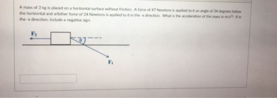 A mass of 3 kg is placed on a horizontal surface without friction. A force of 47 Newtons is applied to it an angle of 34 degres below to it in the x direction. What is the acceleration of the mass in m/s?? If in the -x direction, include a negative sign F: Fi