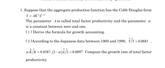 1. Suppose that the aggregate production function has the Cobb-Douglas form The parameter A is called total factor productivity and the parameter α is a constant between zero and one. (1) Derive the formula for growth accounting. (2)According to the Japanese data between 1960 and 1990, Y/Y -0.0681 αΚΚ:0.0387 ,(1-α)L/L:00097 Compute the growth rate of total factor productivity.