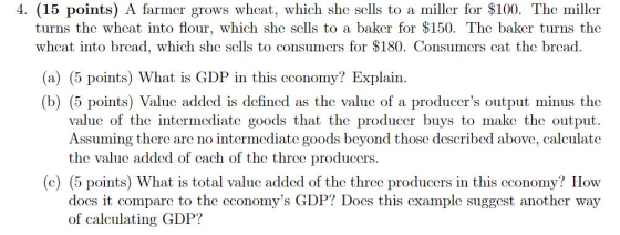 4. (15 points) A farmer grows wheat, which she slls to a miller for $100. The miller turns the whcat into flour, which she se