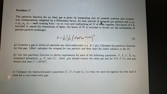 Problem C The partition function for an ideal gas is given by integrating over all possible position and momen- tum configurations, weighted by a Boltzmann factor, for each particle (6 integrals per particle over z, v, z, pz, py, pz _ each running from-oo to +oo) and multiplying all N of these together (the factor of h is included to cancel the dimensions of dpdr; the factor of N! is included to divide out the multiplicity of particle-particle exchange) a) Consider a gas in which all particles are ultra-relativistic (i.e. E pe); Calculate the partition function for this gas. (Hint: calculate the integral for one particle and then raise the entire solution to the N) b) Use this partition function to derive expressions for each of the following quantities: F, S, U, E, ?? (standard deviation), p, P, and Cv. (hint: you should recover the ideal gas law for P(V, T, N) and you should find that U 3NkT) c) Compare the thermodynamic quantities (U, P, S and Cv) to what we used throughout the first half of class for a non-relativistic gas.