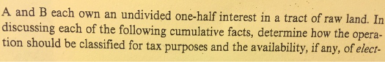 A and B each own an undivided one-half interest in a tract of raw land. In discussing each of the following cumulative facts, determine how the opera- tion should be classified for tax purposes and the availability, if any, of elect-