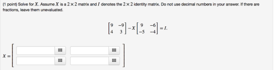 (1 point) Solve for X. Assume X is a 2 × 2 matrix and I denotes the 2 × 2 identity matrix. Do not use decimal numbers in your answer. If there are fractions, leave them unevaluated 9 -9 9 -6