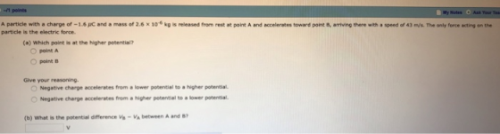 A particle with a charge of -1.6 JC and a mass of 2.6 x 10 kg is released from rest at point A and accelerates toward point 8, arriving there with a speed of 43 m/s. The only force acting on the particle is the electric force. (a) Which point is at the higher potential? O point A O point B Give your reasoning. Negative charge accelerates from a lower potential to a higher potential Negative charge accelerates from a higher potential to a lower potential. (b) What is the potential dmerence、h-Va between A and B7