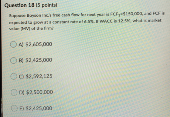 Question 18 (5 points) Suppose Boyson Inc.s free cash flow for next year is FCF1=$150,000, and FCF is expected to grow at a