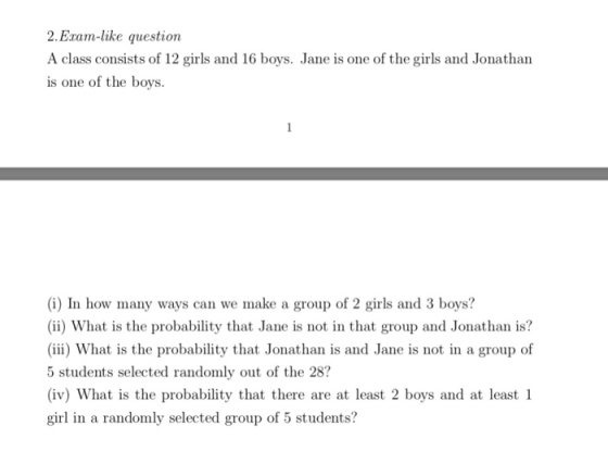 2.Exam-like questioin A class consists of 12 girls and 16 boys. Jane is one of the girls and Jonatharn is one of the boys. (i) In how many ways can we make a group of 2 girls and 3 boys? (ii) What is the probability that Jane is not in that group and Jonathan is? (iii) What is the probability that Jonathan is and Jane is not in a group of 5 students selected randomly out of the 28? (iv) What is the probability that there are at least 2 boys and at least 1 girl in a randomly selected group of 5 students?