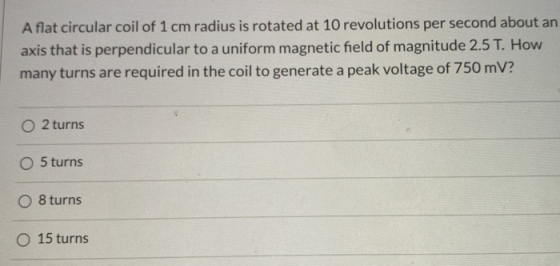 A flat circular coil of 1 cm radius is rotated at 10 revolutions per second about an axis that is perpendicular to a uniform