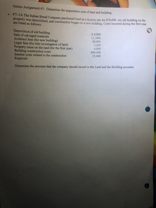 Online Assignment #1: Determine the acquisition cost of land and building P7-1A The Italian Bread Company purchased land as a factory site for $70,000. An old building on the . property was demolished, and construction began on a new building. Costs incurred during the first year are listed as follows: Demolition of old building Sale of salvaged materials Architect fees (for new building) Legal fees (for title investigation of land) Property taxes on the land (for the first year) Building construction costs Interest costs related to the construction Required: $ 9,000 (1,100) 20,000 3,000 4,000 600,000 23,000 Determine the amounts that the company should record in the Land and the Building accounts