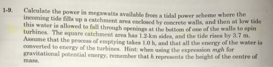 Calculate the power in megawatts available from a tidal power schem incoming tide fills up a catchment area enclosed this water is allowed to fall through openings at the bottom of one of the wa turbines. The square catchment area has 1.2-km sides, and the tide rises by 3.7 m 1-9. e where the by concrete walls, and then at low tide ssume that the process of emptying takes 1.0 h, and that all the energy of the water is converted to energy of the turbines. Hint: when using the expression mgh for gravitational potential energy, remember that h represents the height of the centre of mass.