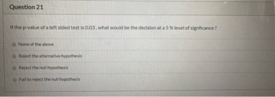 Question 21 If the p-value of a left sided test is 0.03, what would be the decision at a 5 % level of signficance ? None of t