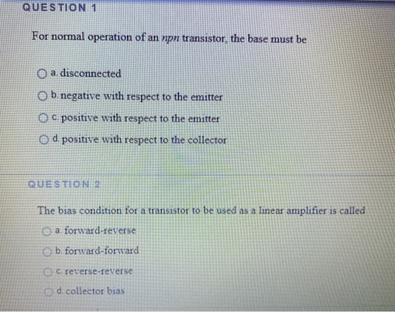 QUESTION 1 For normal operation of an npn transistor, the base must be O a. disconnected O b. negative with respect to the em