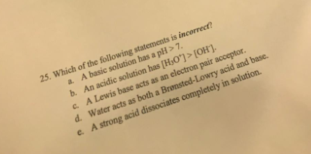25. Which of the following statements is incorrect? a. A basic solution has a pH > 7. b. An acidic solution has [H3O+]> [OH )